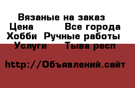 Вязаные на заказ › Цена ­ 800 - Все города Хобби. Ручные работы » Услуги   . Тыва респ.